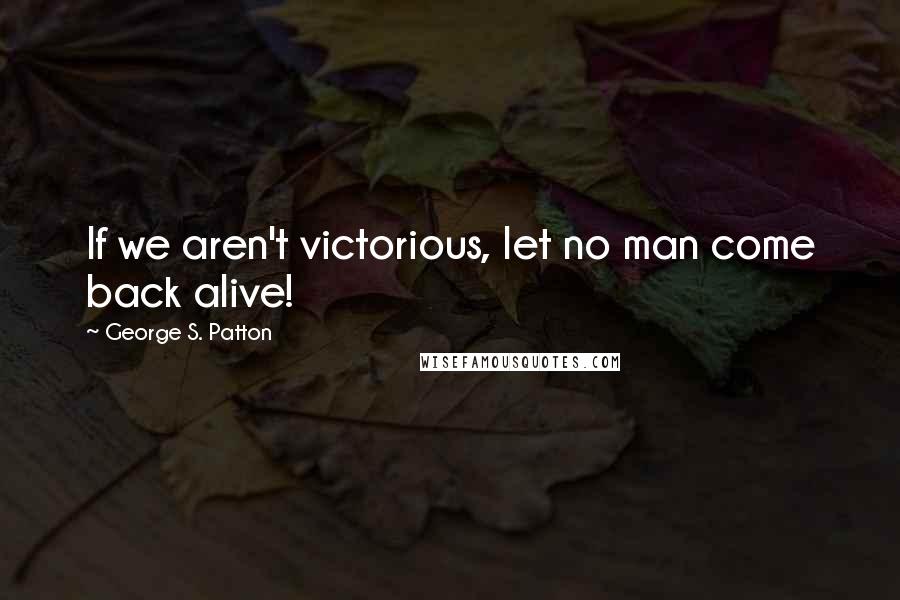 George S. Patton Quotes: If we aren't victorious, let no man come back alive!