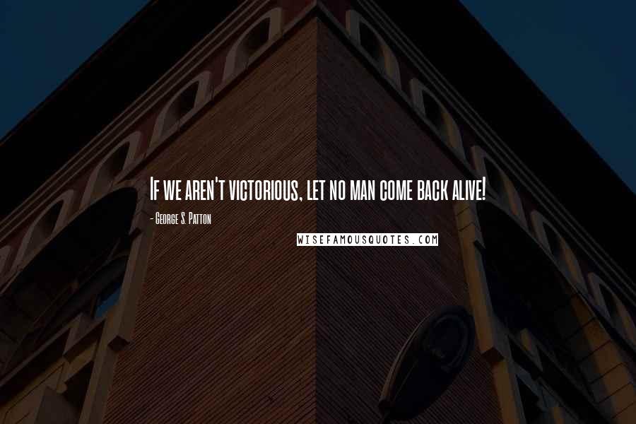 George S. Patton Quotes: If we aren't victorious, let no man come back alive!