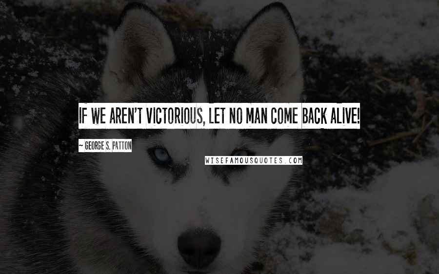 George S. Patton Quotes: If we aren't victorious, let no man come back alive!