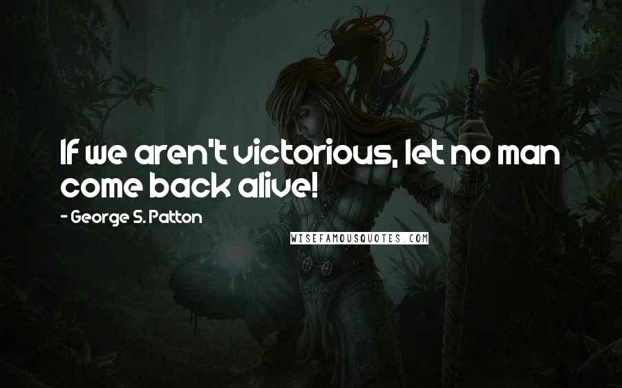 George S. Patton Quotes: If we aren't victorious, let no man come back alive!