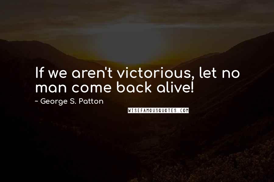 George S. Patton Quotes: If we aren't victorious, let no man come back alive!