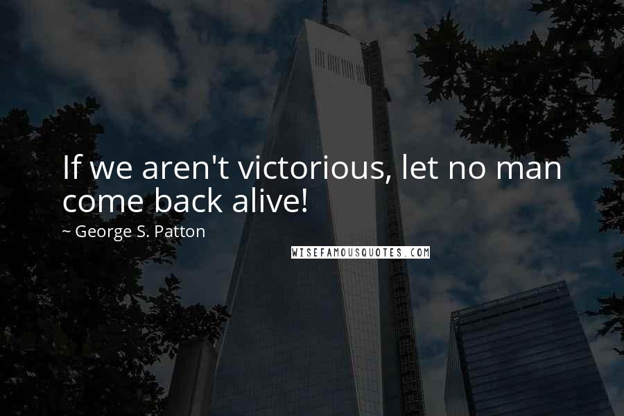 George S. Patton Quotes: If we aren't victorious, let no man come back alive!