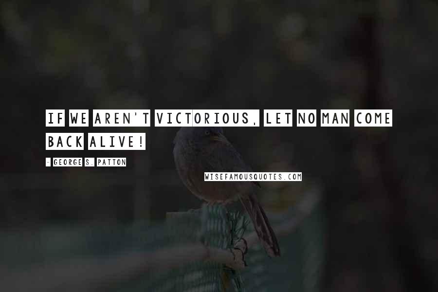 George S. Patton Quotes: If we aren't victorious, let no man come back alive!