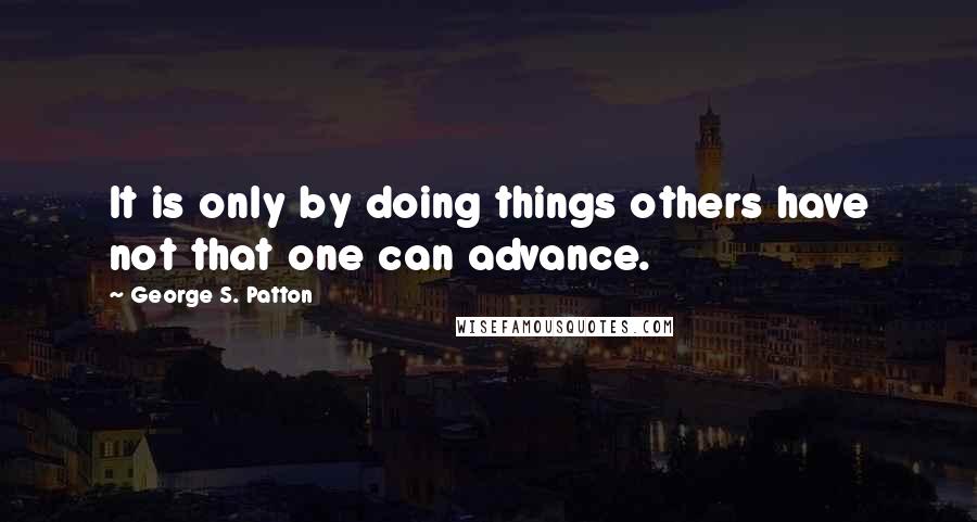 George S. Patton Quotes: It is only by doing things others have not that one can advance.