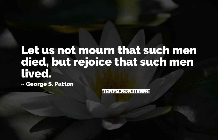 George S. Patton Quotes: Let us not mourn that such men died, but rejoice that such men lived.