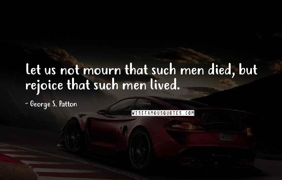 George S. Patton Quotes: Let us not mourn that such men died, but rejoice that such men lived.