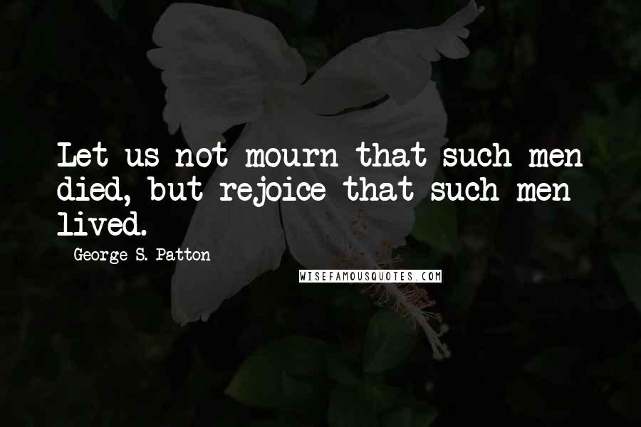 George S. Patton Quotes: Let us not mourn that such men died, but rejoice that such men lived.