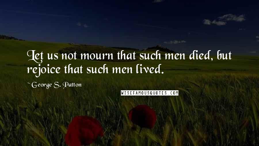 George S. Patton Quotes: Let us not mourn that such men died, but rejoice that such men lived.