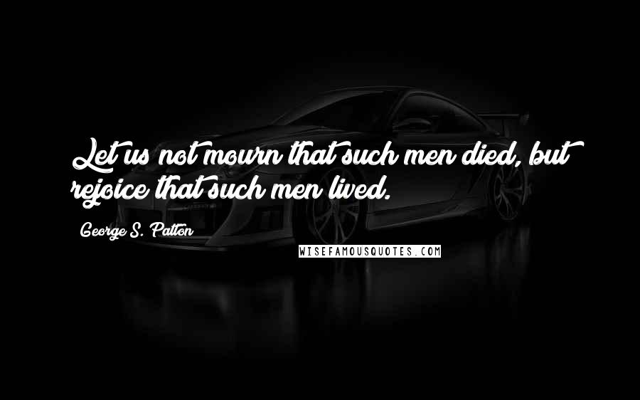 George S. Patton Quotes: Let us not mourn that such men died, but rejoice that such men lived.