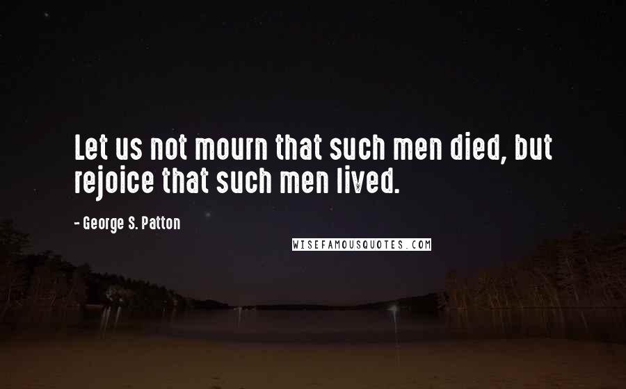 George S. Patton Quotes: Let us not mourn that such men died, but rejoice that such men lived.