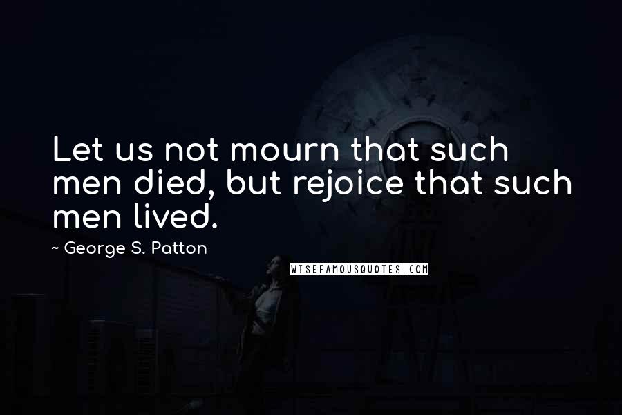 George S. Patton Quotes: Let us not mourn that such men died, but rejoice that such men lived.