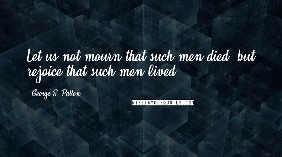 George S. Patton Quotes: Let us not mourn that such men died, but rejoice that such men lived.