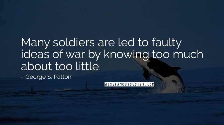 George S. Patton Quotes: Many soldiers are led to faulty ideas of war by knowing too much about too little.