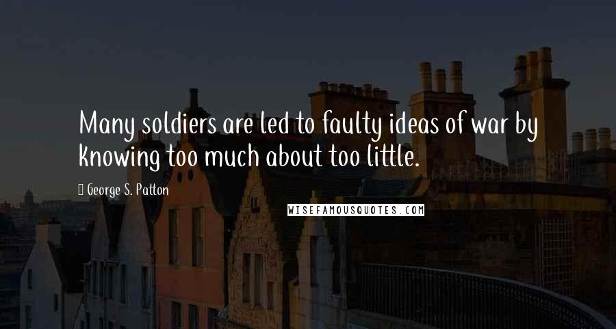 George S. Patton Quotes: Many soldiers are led to faulty ideas of war by knowing too much about too little.