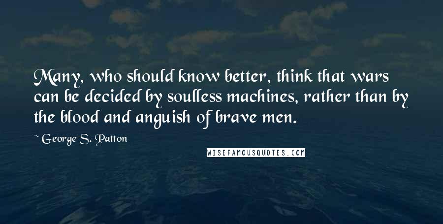 George S. Patton Quotes: Many, who should know better, think that wars can be decided by soulless machines, rather than by the blood and anguish of brave men.