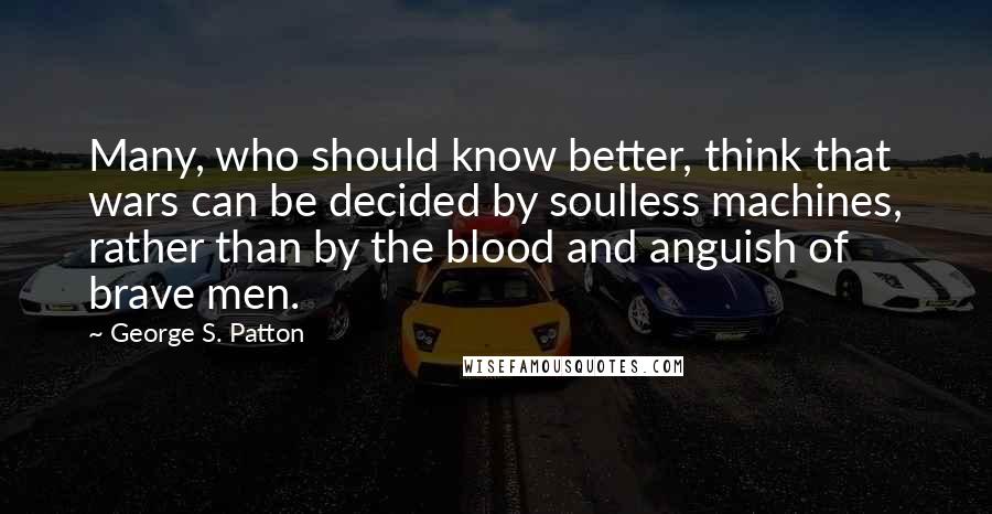 George S. Patton Quotes: Many, who should know better, think that wars can be decided by soulless machines, rather than by the blood and anguish of brave men.