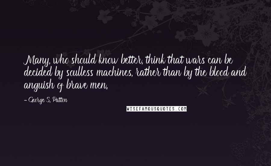 George S. Patton Quotes: Many, who should know better, think that wars can be decided by soulless machines, rather than by the blood and anguish of brave men.