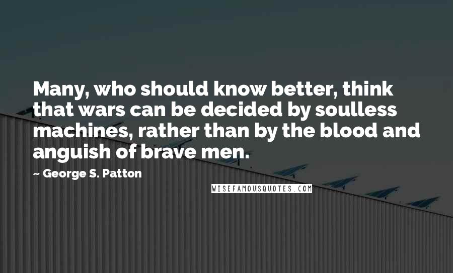 George S. Patton Quotes: Many, who should know better, think that wars can be decided by soulless machines, rather than by the blood and anguish of brave men.