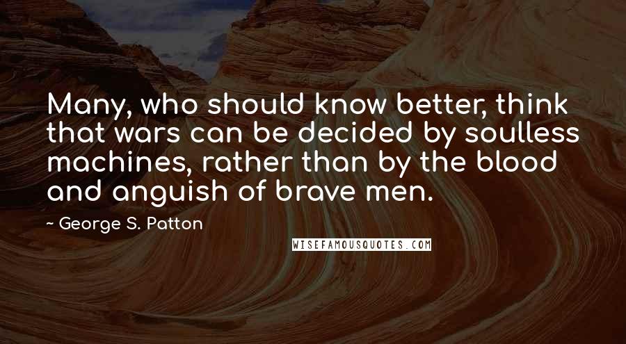 George S. Patton Quotes: Many, who should know better, think that wars can be decided by soulless machines, rather than by the blood and anguish of brave men.