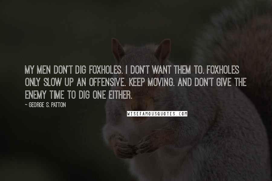 George S. Patton Quotes: My men don't dig foxholes. I don't want them to. Foxholes only slow up an offensive. Keep moving. And don't give the enemy time to dig one either.