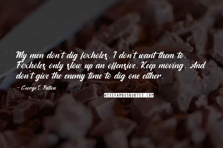 George S. Patton Quotes: My men don't dig foxholes. I don't want them to. Foxholes only slow up an offensive. Keep moving. And don't give the enemy time to dig one either.