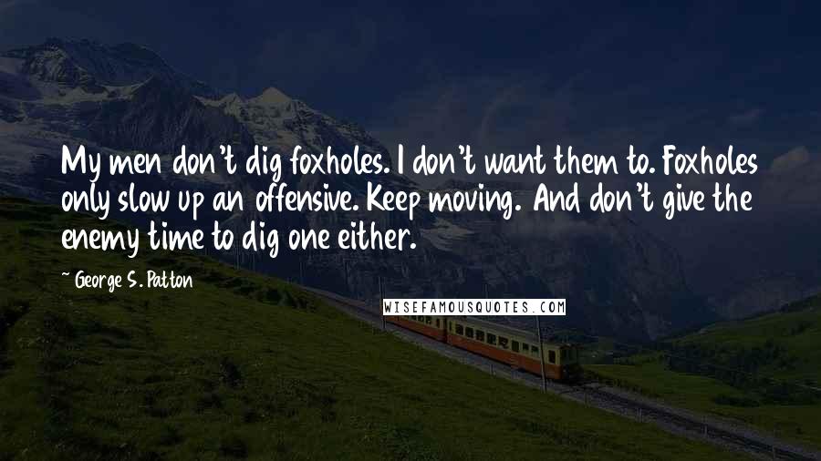 George S. Patton Quotes: My men don't dig foxholes. I don't want them to. Foxholes only slow up an offensive. Keep moving. And don't give the enemy time to dig one either.