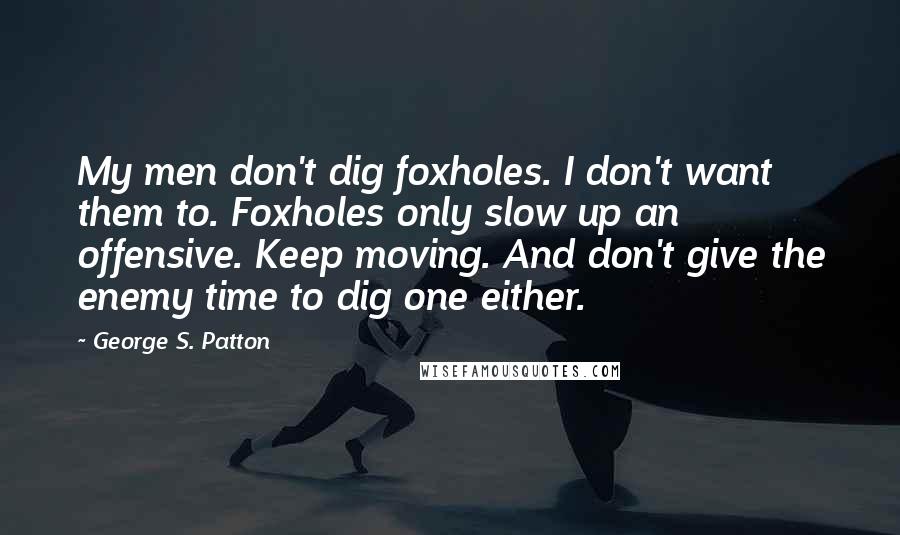 George S. Patton Quotes: My men don't dig foxholes. I don't want them to. Foxholes only slow up an offensive. Keep moving. And don't give the enemy time to dig one either.