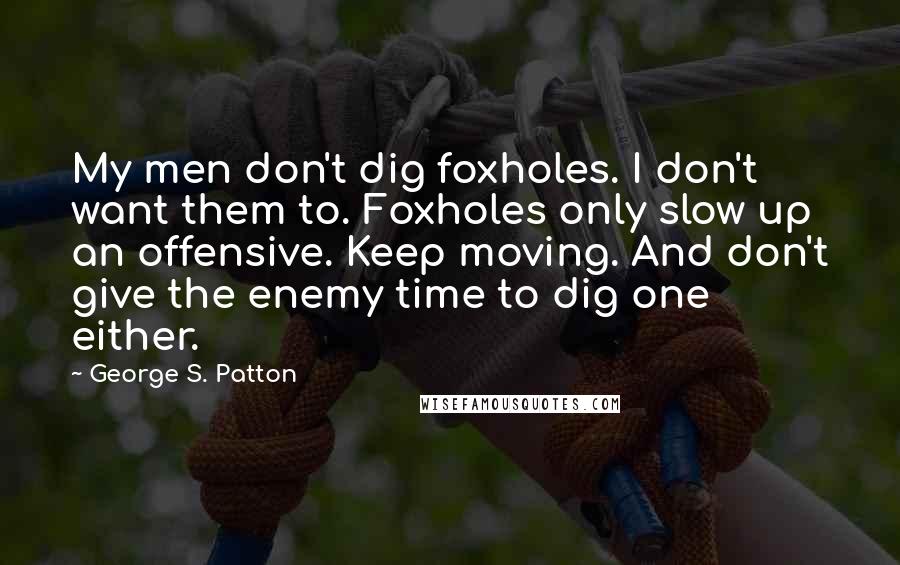 George S. Patton Quotes: My men don't dig foxholes. I don't want them to. Foxholes only slow up an offensive. Keep moving. And don't give the enemy time to dig one either.