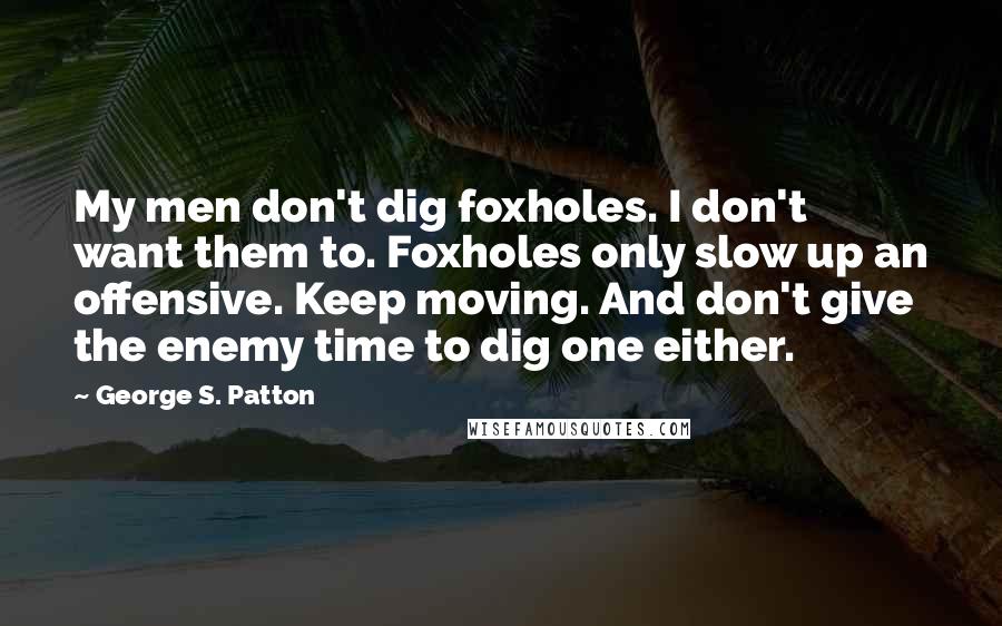 George S. Patton Quotes: My men don't dig foxholes. I don't want them to. Foxholes only slow up an offensive. Keep moving. And don't give the enemy time to dig one either.