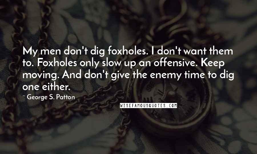 George S. Patton Quotes: My men don't dig foxholes. I don't want them to. Foxholes only slow up an offensive. Keep moving. And don't give the enemy time to dig one either.