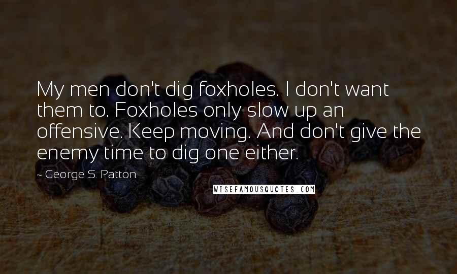 George S. Patton Quotes: My men don't dig foxholes. I don't want them to. Foxholes only slow up an offensive. Keep moving. And don't give the enemy time to dig one either.