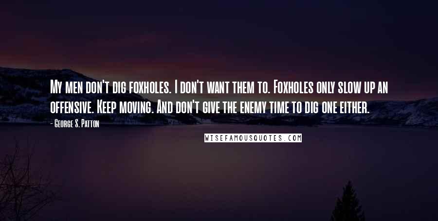 George S. Patton Quotes: My men don't dig foxholes. I don't want them to. Foxholes only slow up an offensive. Keep moving. And don't give the enemy time to dig one either.