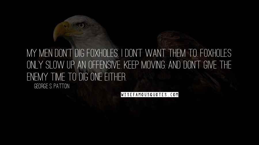 George S. Patton Quotes: My men don't dig foxholes. I don't want them to. Foxholes only slow up an offensive. Keep moving. And don't give the enemy time to dig one either.