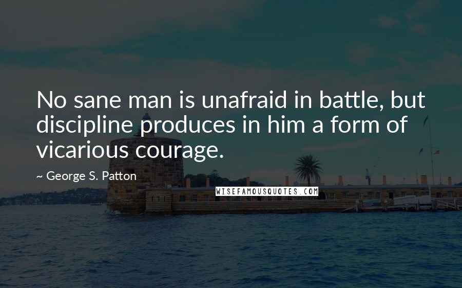 George S. Patton Quotes: No sane man is unafraid in battle, but discipline produces in him a form of vicarious courage.