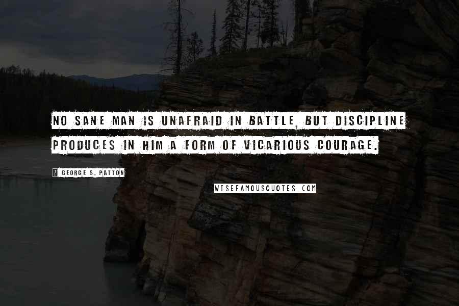 George S. Patton Quotes: No sane man is unafraid in battle, but discipline produces in him a form of vicarious courage.