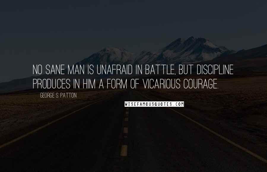 George S. Patton Quotes: No sane man is unafraid in battle, but discipline produces in him a form of vicarious courage.