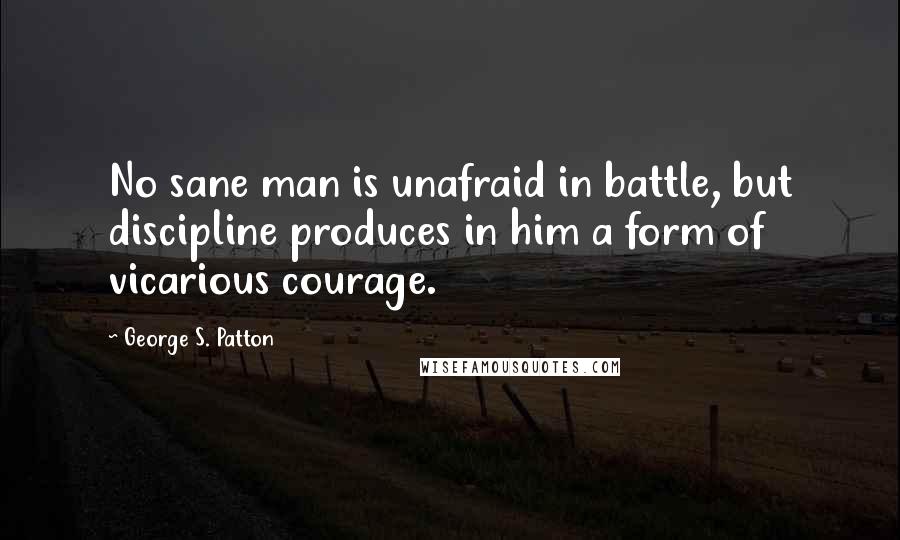 George S. Patton Quotes: No sane man is unafraid in battle, but discipline produces in him a form of vicarious courage.