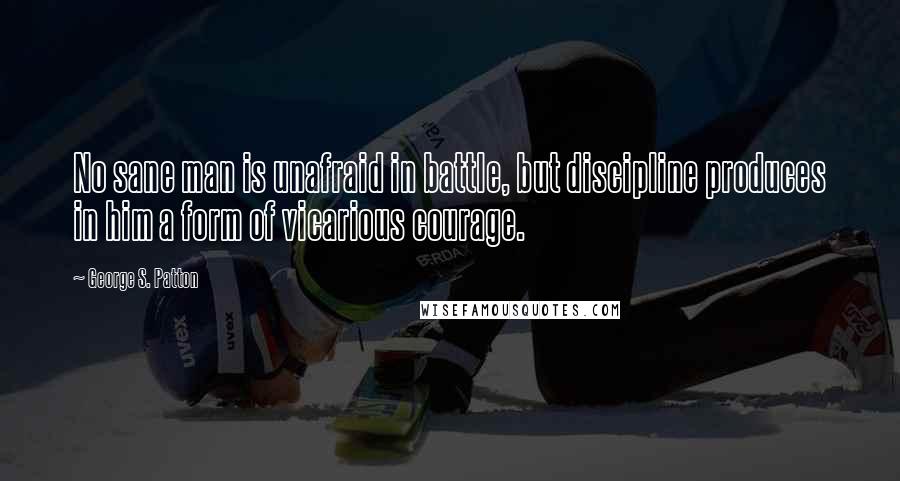 George S. Patton Quotes: No sane man is unafraid in battle, but discipline produces in him a form of vicarious courage.