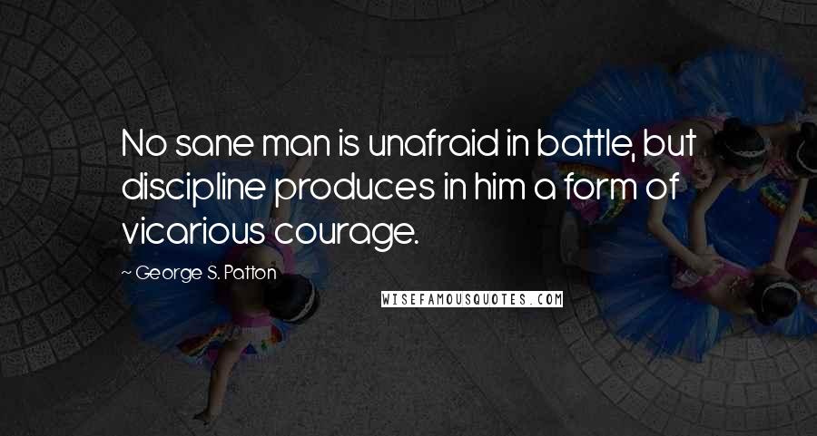 George S. Patton Quotes: No sane man is unafraid in battle, but discipline produces in him a form of vicarious courage.