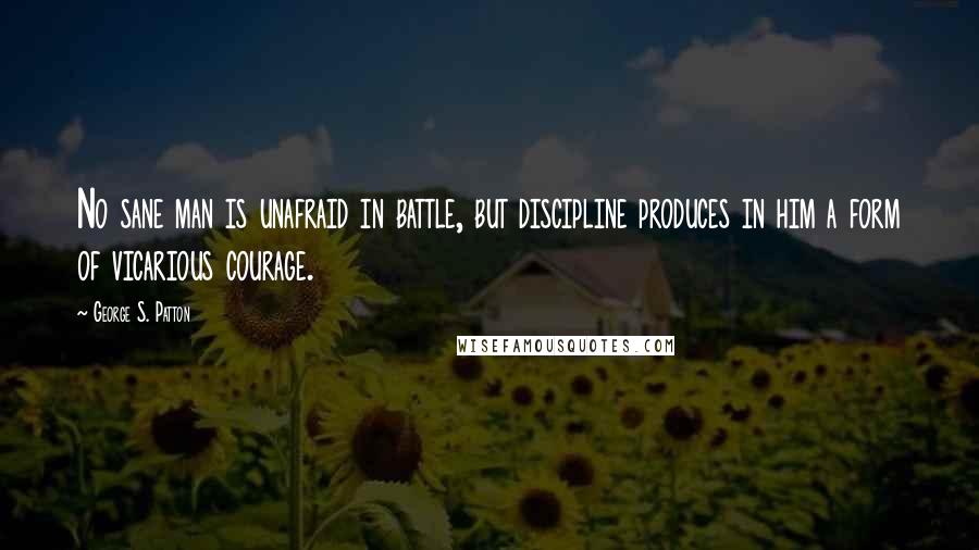 George S. Patton Quotes: No sane man is unafraid in battle, but discipline produces in him a form of vicarious courage.