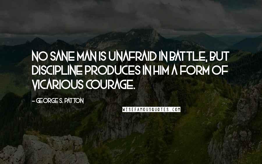 George S. Patton Quotes: No sane man is unafraid in battle, but discipline produces in him a form of vicarious courage.