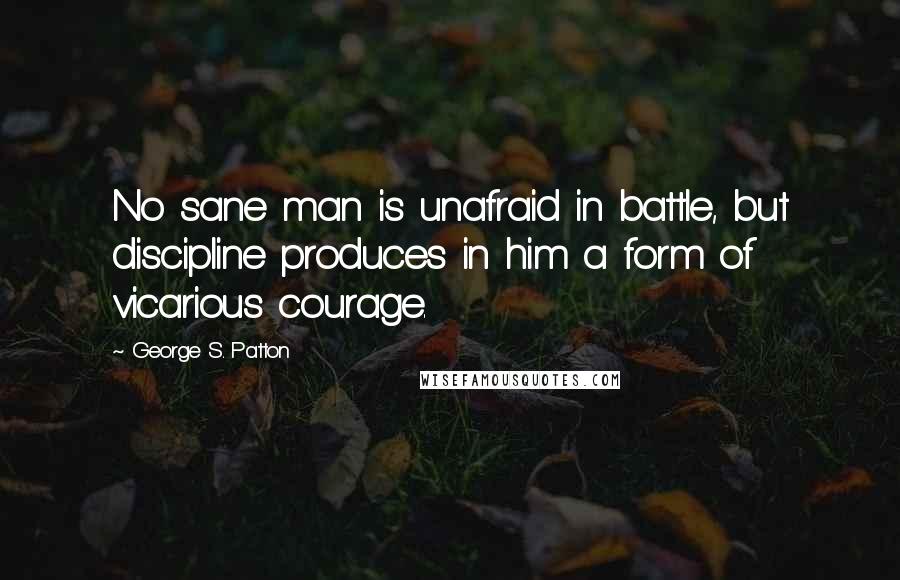 George S. Patton Quotes: No sane man is unafraid in battle, but discipline produces in him a form of vicarious courage.