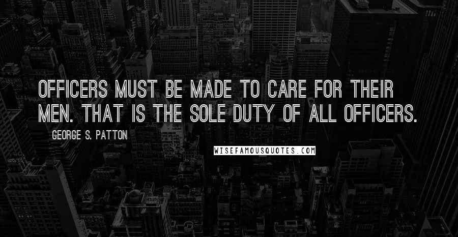 George S. Patton Quotes: Officers must be made to care for their men. That is the sole duty of all officers.