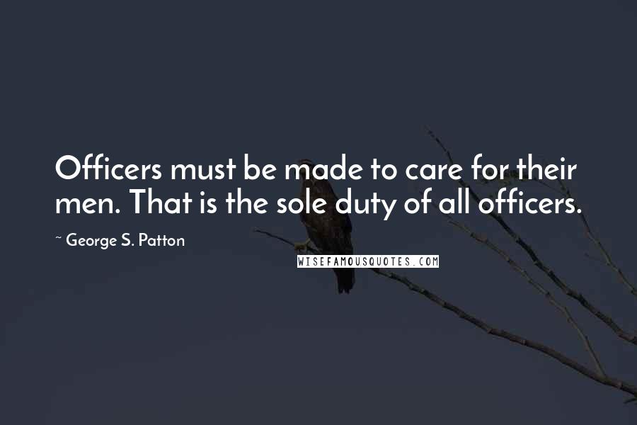 George S. Patton Quotes: Officers must be made to care for their men. That is the sole duty of all officers.