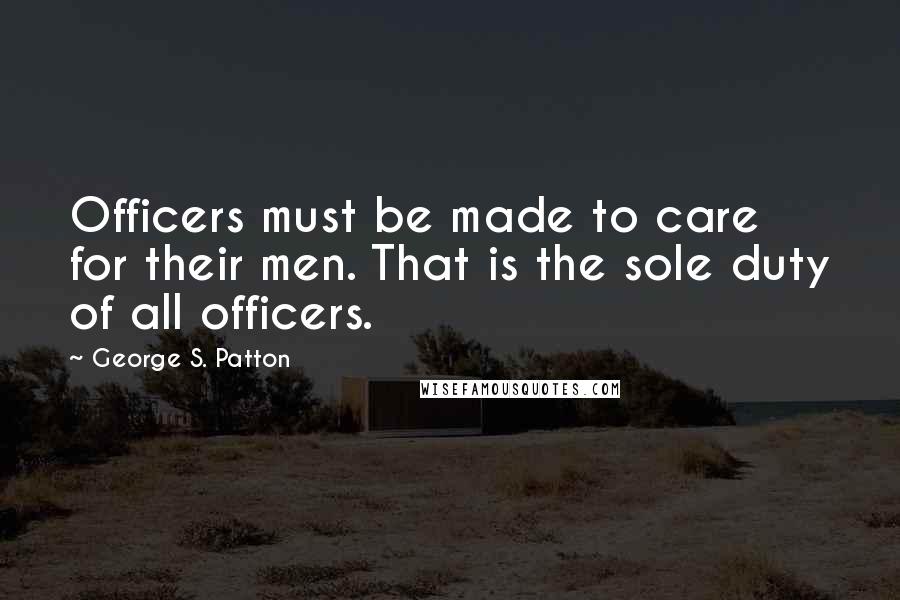 George S. Patton Quotes: Officers must be made to care for their men. That is the sole duty of all officers.