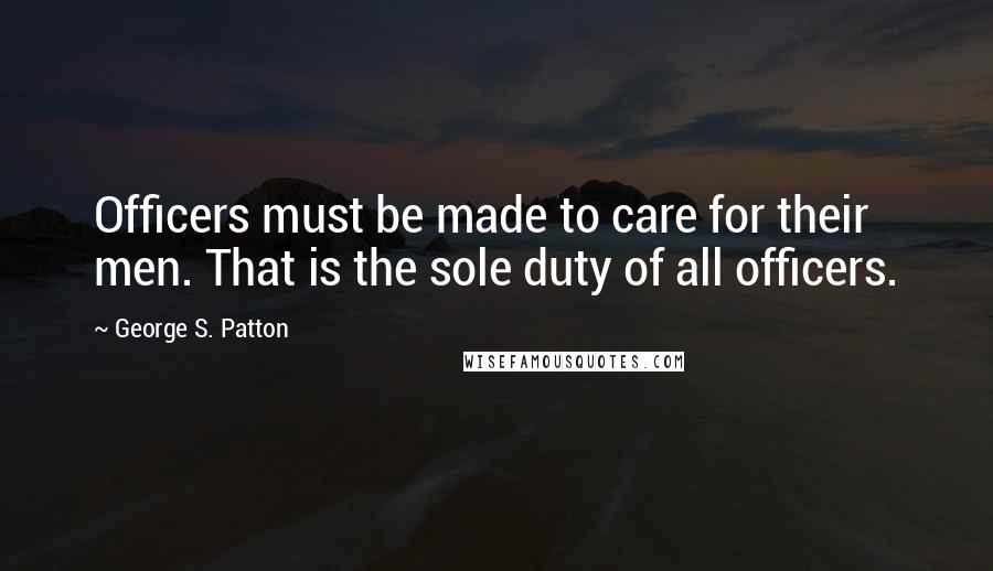 George S. Patton Quotes: Officers must be made to care for their men. That is the sole duty of all officers.