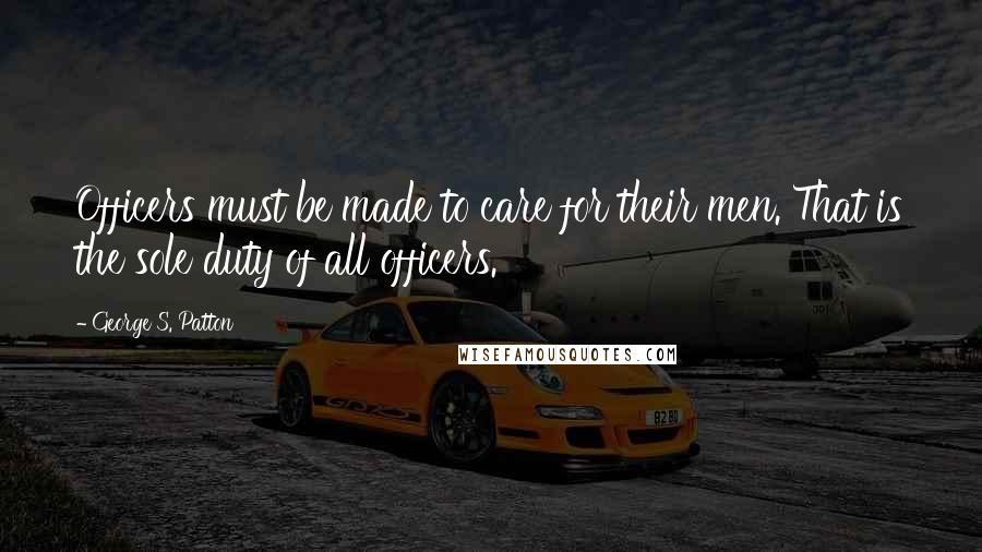 George S. Patton Quotes: Officers must be made to care for their men. That is the sole duty of all officers.