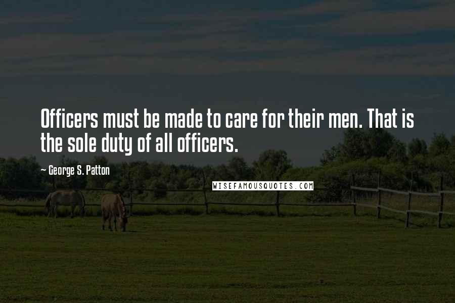 George S. Patton Quotes: Officers must be made to care for their men. That is the sole duty of all officers.