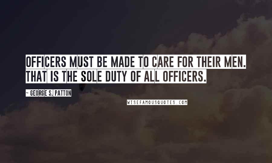 George S. Patton Quotes: Officers must be made to care for their men. That is the sole duty of all officers.