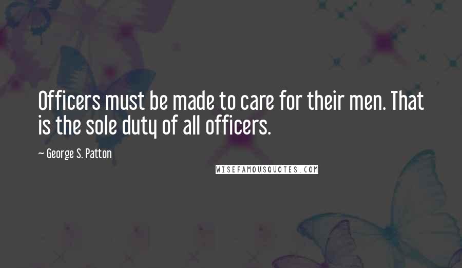 George S. Patton Quotes: Officers must be made to care for their men. That is the sole duty of all officers.